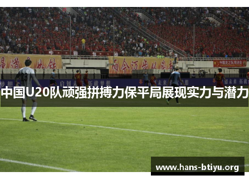 中国U20队顽强拼搏力保平局展现实力与潜力