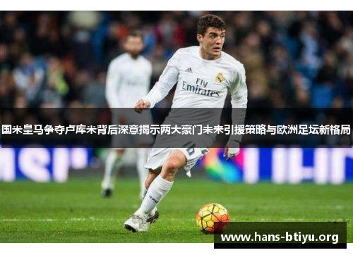 国米皇马争夺卢库米背后深意揭示两大豪门未来引援策略与欧洲足坛新格局